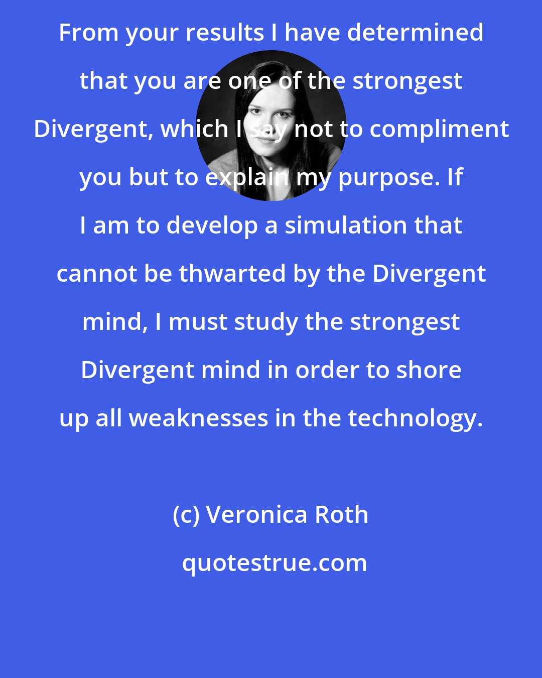 Veronica Roth: From your results I have determined that you are one of the strongest Divergent, which I say not to compliment you but to explain my purpose. If I am to develop a simulation that cannot be thwarted by the Divergent mind, I must study the strongest Divergent mind in order to shore up all weaknesses in the technology.