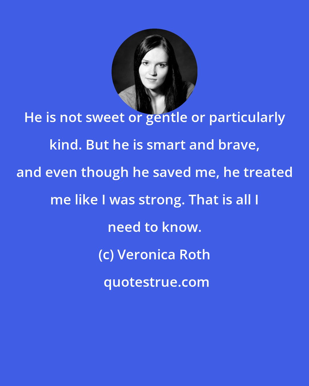 Veronica Roth: He is not sweet or gentle or particularly kind. But he is smart and brave, and even though he saved me, he treated me like I was strong. That is all I need to know.