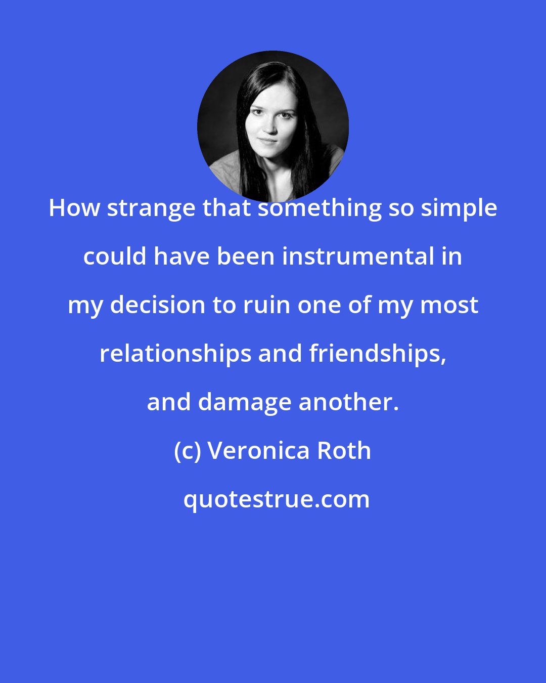 Veronica Roth: How strange that something so simple could have been instrumental in my decision to ruin one of my most relationships and friendships, and damage another.