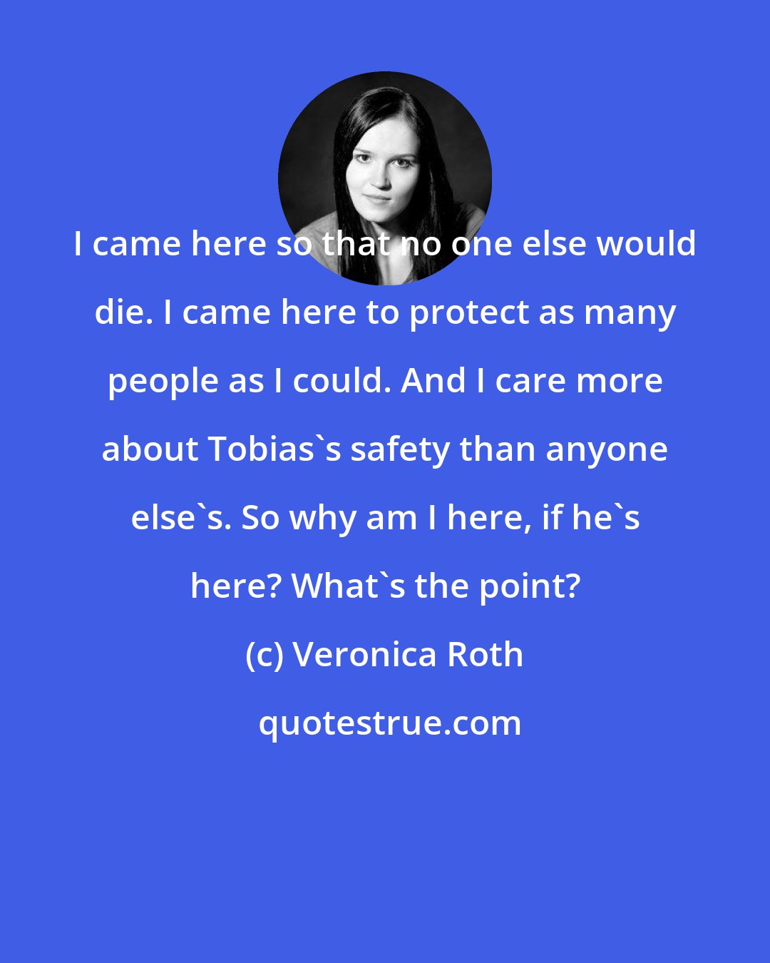 Veronica Roth: I came here so that no one else would die. I came here to protect as many people as I could. And I care more about Tobias's safety than anyone else's. So why am I here, if he's here? What's the point?