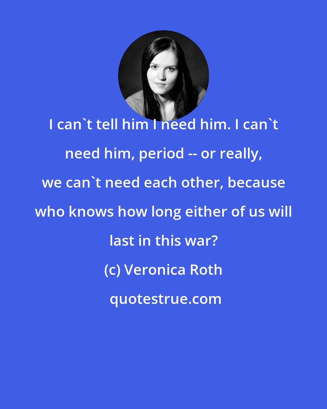 Veronica Roth: I can't tell him I need him. I can't need him, period -- or really, we can't need each other, because who knows how long either of us will last in this war?