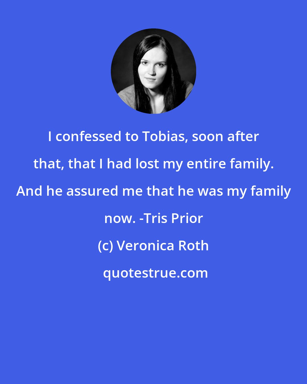 Veronica Roth: I confessed to Tobias, soon after that, that I had lost my entire family. And he assured me that he was my family now. -Tris Prior