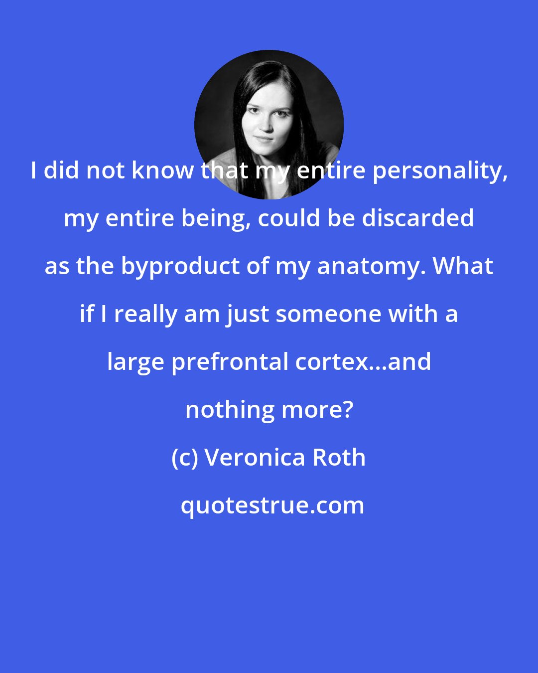 Veronica Roth: I did not know that my entire personality, my entire being, could be discarded as the byproduct of my anatomy. What if I really am just someone with a large prefrontal cortex...and nothing more?