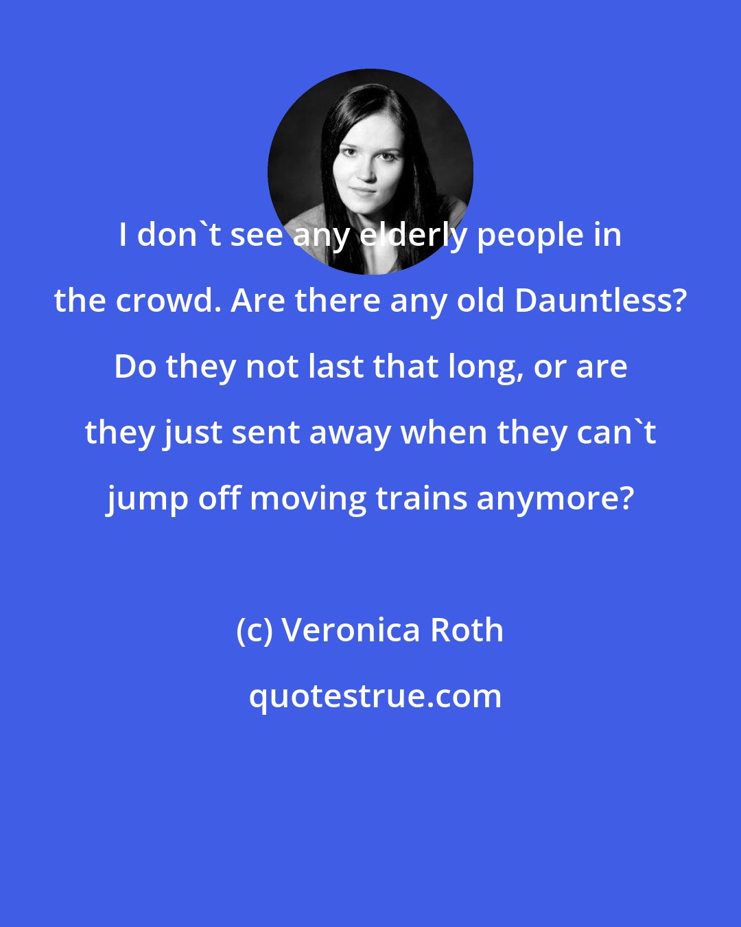 Veronica Roth: I don't see any elderly people in the crowd. Are there any old Dauntless? Do they not last that long, or are they just sent away when they can't jump off moving trains anymore?