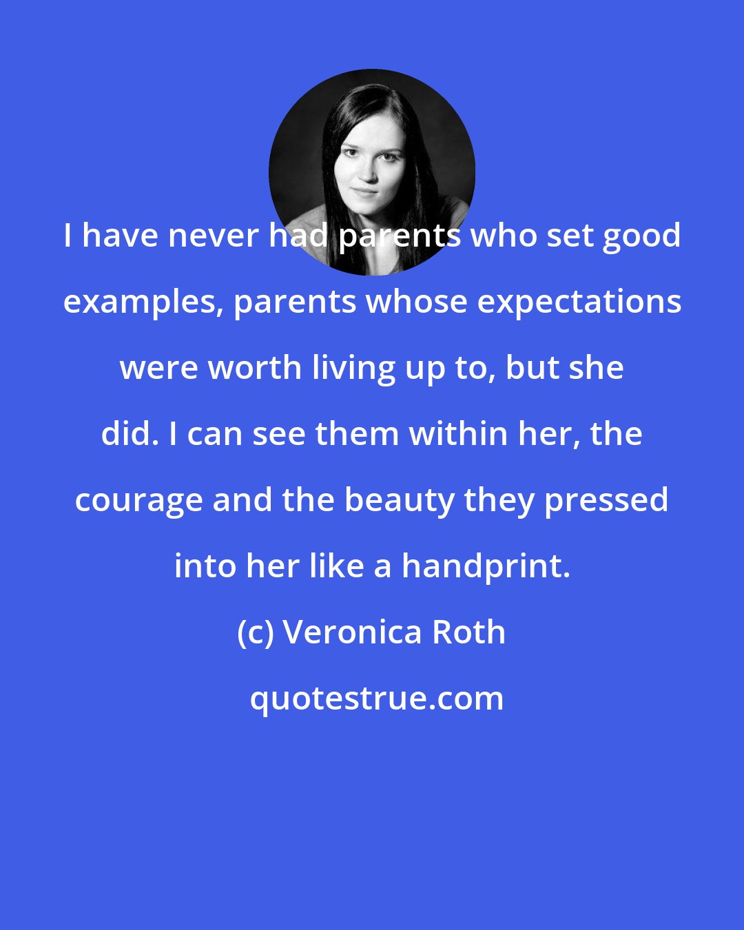 Veronica Roth: I have never had parents who set good examples, parents whose expectations were worth living up to, but she did. I can see them within her, the courage and the beauty they pressed into her like a handprint.