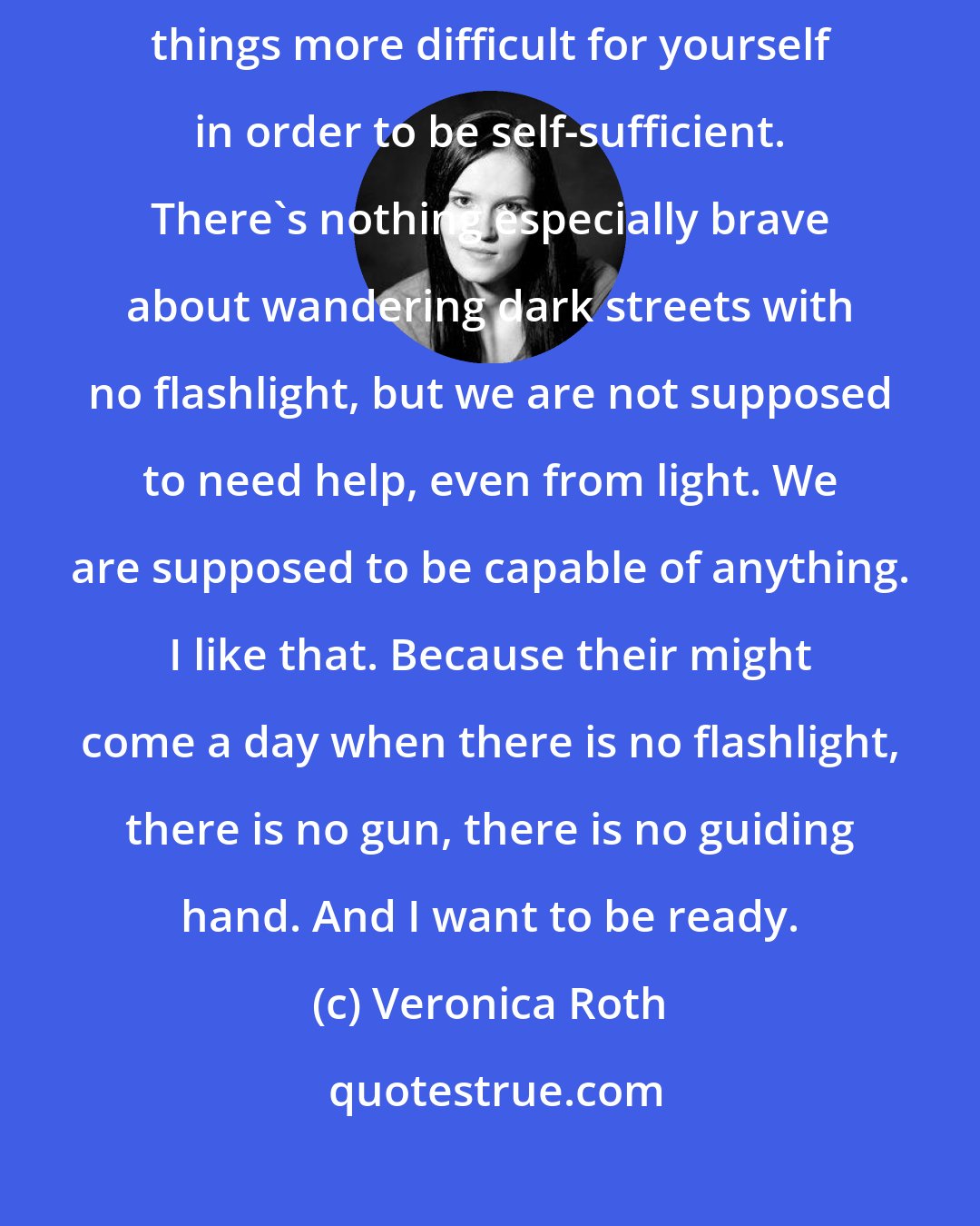 Veronica Roth: I have realized that part of being Dauntless is being willing to make things more difficult for yourself in order to be self-sufficient. There's nothing especially brave about wandering dark streets with no flashlight, but we are not supposed to need help, even from light. We are supposed to be capable of anything. I like that. Because their might come a day when there is no flashlight, there is no gun, there is no guiding hand. And I want to be ready.