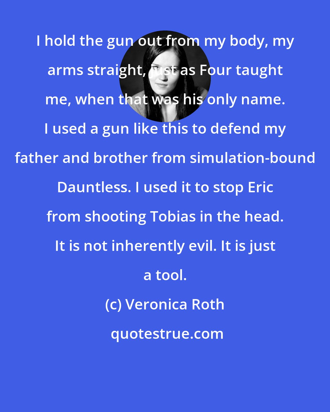 Veronica Roth: I hold the gun out from my body, my arms straight, just as Four taught me, when that was his only name. I used a gun like this to defend my father and brother from simulation-bound Dauntless. I used it to stop Eric from shooting Tobias in the head. It is not inherently evil. It is just a tool.