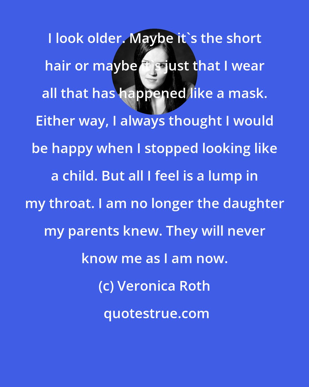 Veronica Roth: I look older. Maybe it's the short hair or maybe it's just that I wear all that has happened like a mask. Either way, I always thought I would be happy when I stopped looking like a child. But all I feel is a lump in my throat. I am no longer the daughter my parents knew. They will never know me as I am now.