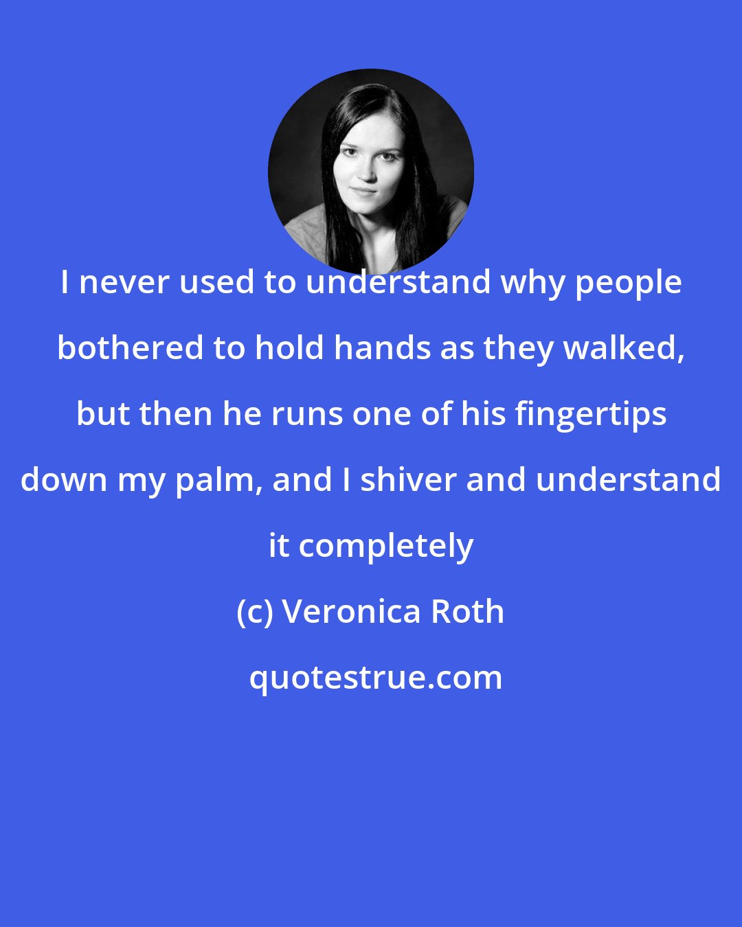 Veronica Roth: I never used to understand why people bothered to hold hands as they walked, but then he runs one of his fingertips down my palm, and I shiver and understand it completely