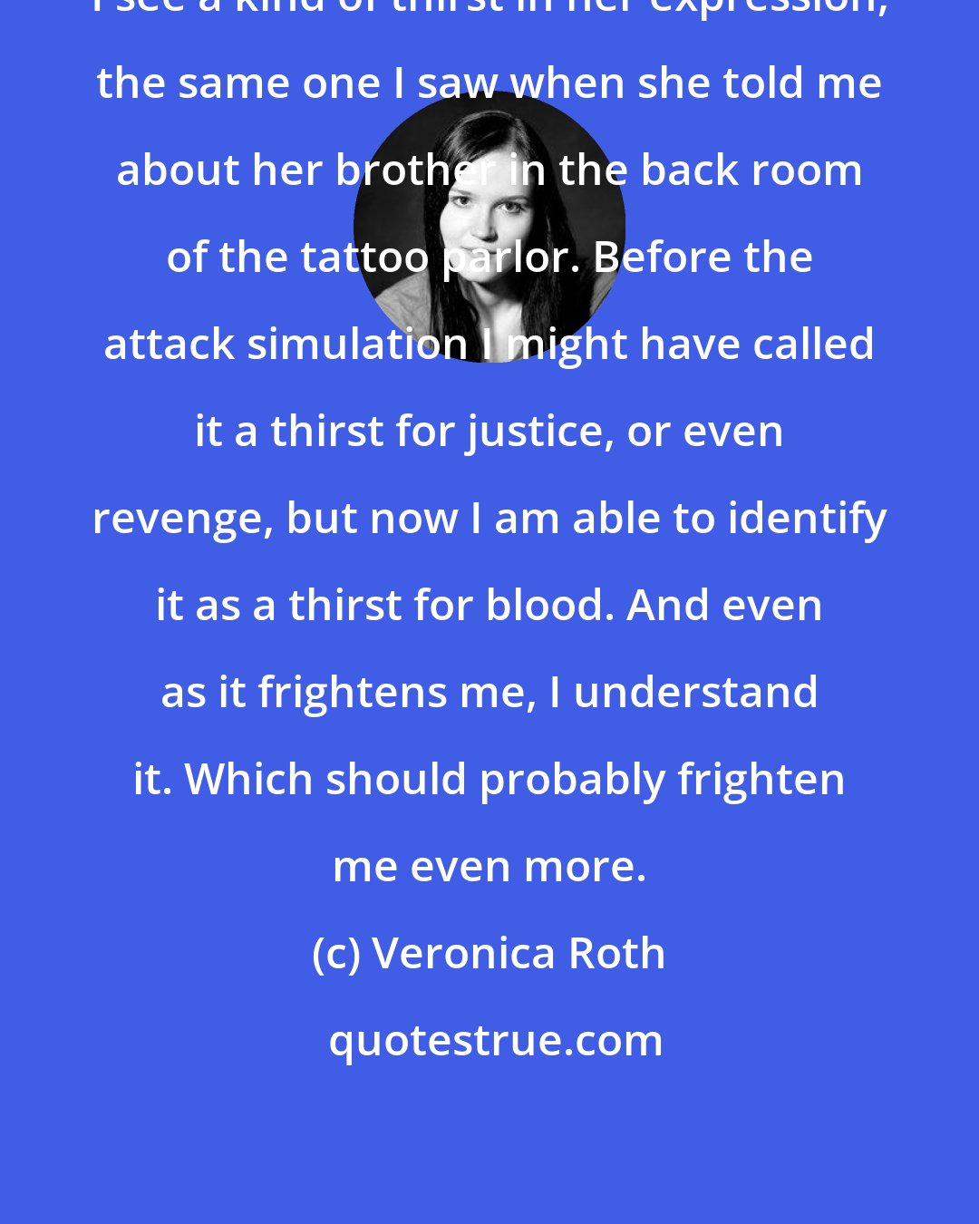 Veronica Roth: I see a kind of thirst in her expression, the same one I saw when she told me about her brother in the back room of the tattoo parlor. Before the attack simulation I might have called it a thirst for justice, or even revenge, but now I am able to identify it as a thirst for blood. And even as it frightens me, I understand it. Which should probably frighten me even more.