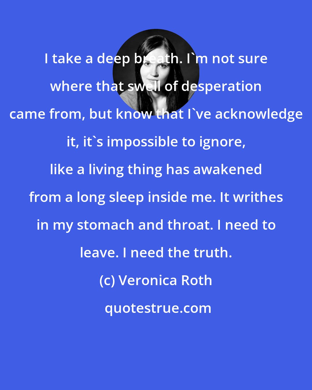 Veronica Roth: I take a deep breath. I'm not sure where that swell of desperation came from, but know that I've acknowledge it, it's impossible to ignore, like a living thing has awakened from a long sleep inside me. It writhes in my stomach and throat. I need to leave. I need the truth.