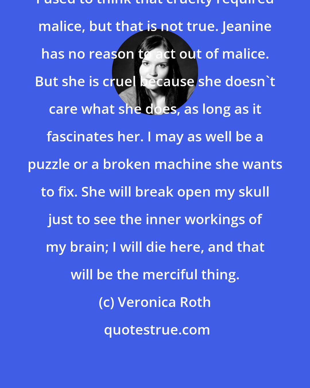 Veronica Roth: I used to think that cruelty required malice, but that is not true. Jeanine has no reason to act out of malice. But she is cruel because she doesn't care what she does, as long as it fascinates her. I may as well be a puzzle or a broken machine she wants to fix. She will break open my skull just to see the inner workings of my brain; I will die here, and that will be the merciful thing.