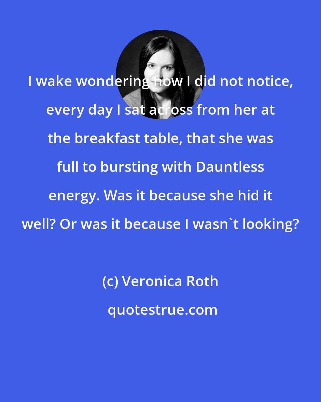 Veronica Roth: I wake wondering how I did not notice, every day I sat across from her at the breakfast table, that she was full to bursting with Dauntless energy. Was it because she hid it well? Or was it because I wasn't looking?