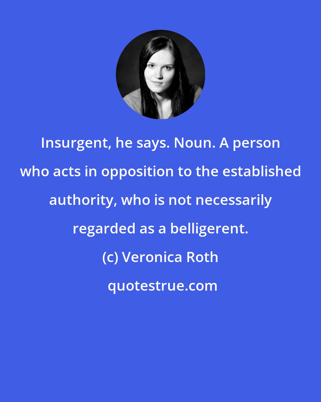 Veronica Roth: Insurgent, he says. Noun. A person who acts in opposition to the established authority, who is not necessarily regarded as a belligerent.