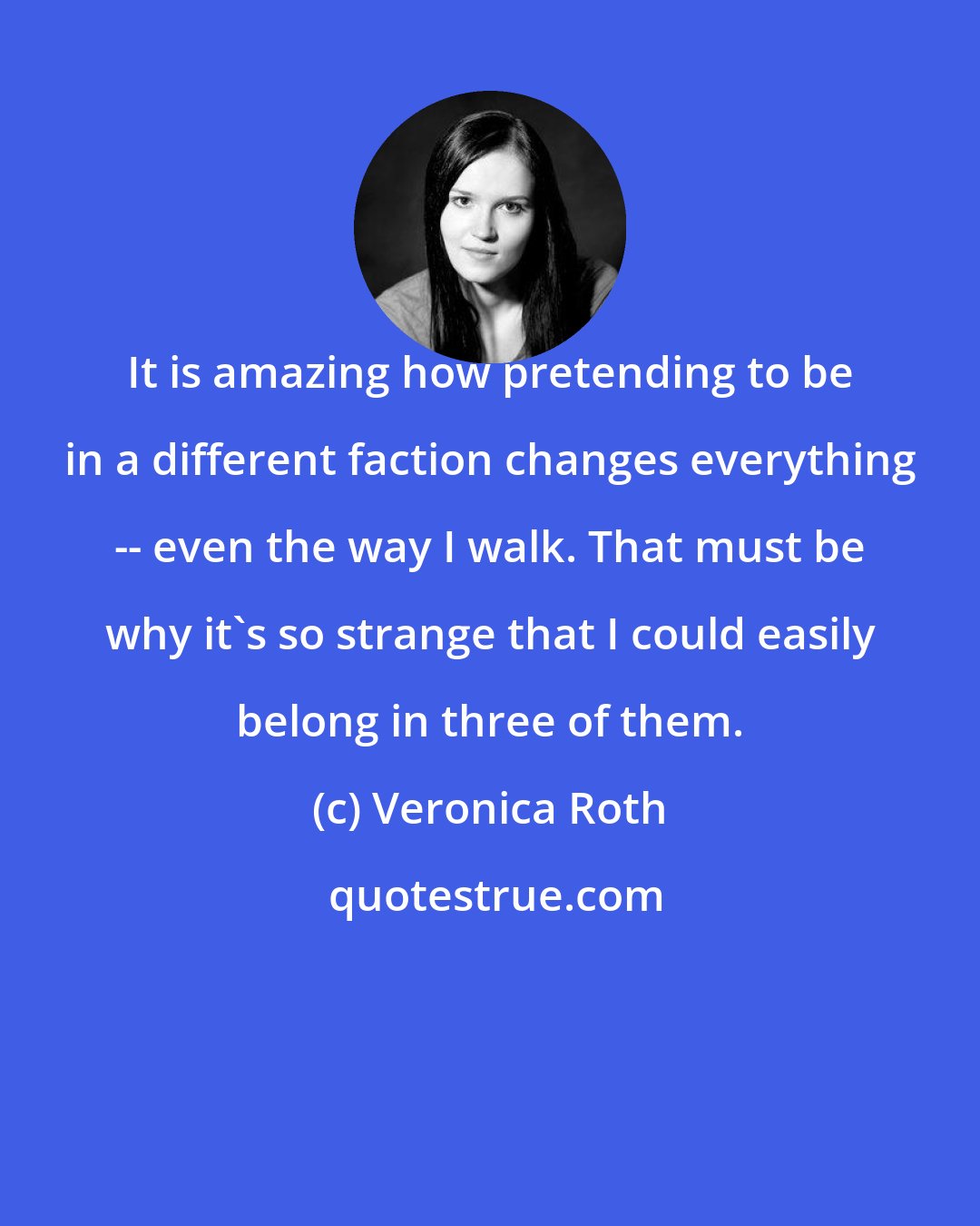 Veronica Roth: It is amazing how pretending to be in a different faction changes everything -- even the way I walk. That must be why it's so strange that I could easily belong in three of them.