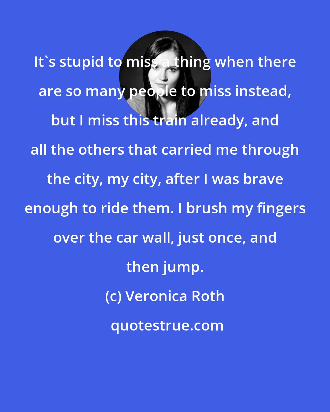 Veronica Roth: It's stupid to miss a thing when there are so many people to miss instead, but I miss this train already, and all the others that carried me through the city, my city, after I was brave enough to ride them. I brush my fingers over the car wall, just once, and then jump.