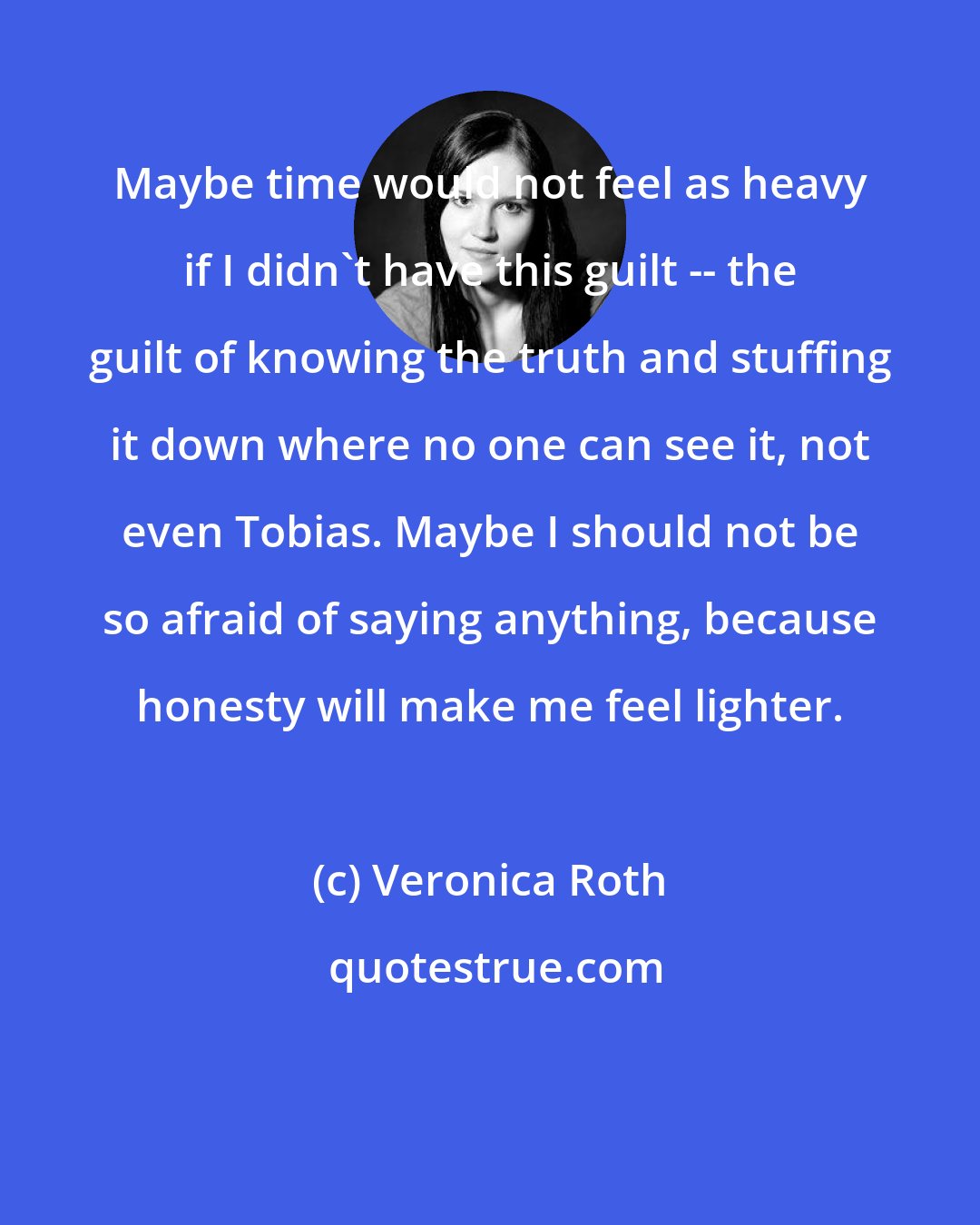 Veronica Roth: Maybe time would not feel as heavy if I didn't have this guilt -- the guilt of knowing the truth and stuffing it down where no one can see it, not even Tobias. Maybe I should not be so afraid of saying anything, because honesty will make me feel lighter.