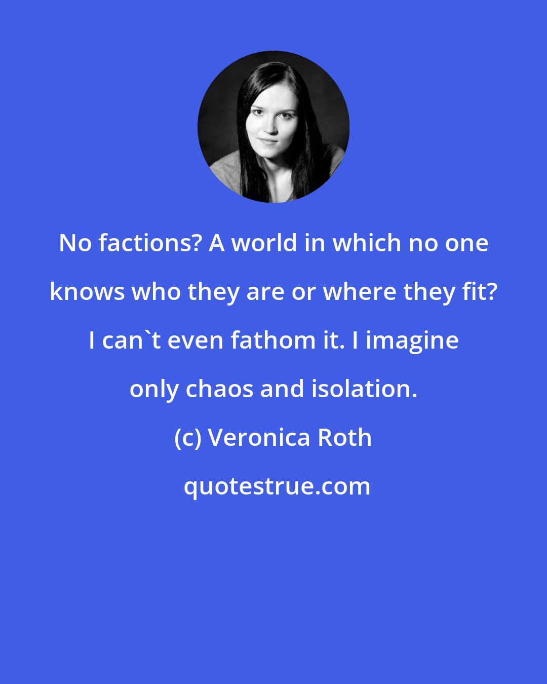 Veronica Roth: No factions? A world in which no one knows who they are or where they fit? I can't even fathom it. I imagine only chaos and isolation.