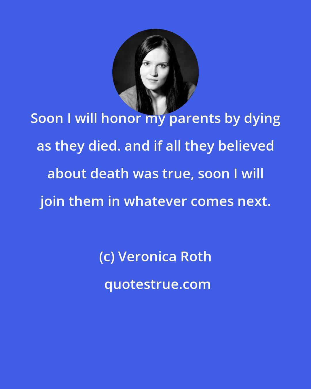 Veronica Roth: Soon I will honor my parents by dying as they died. and if all they believed about death was true, soon I will join them in whatever comes next.