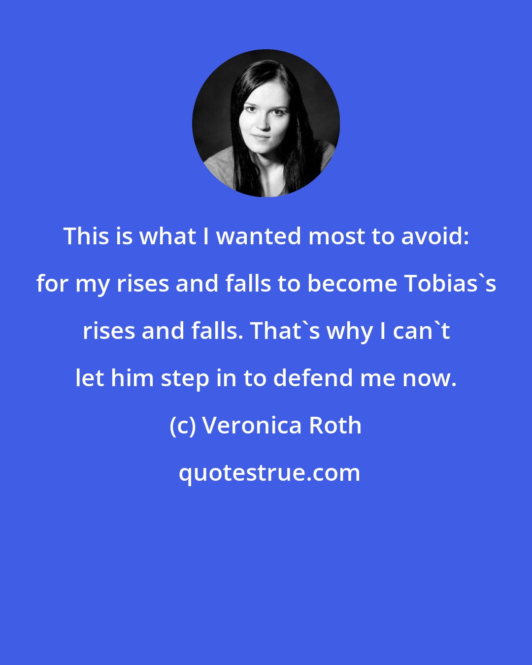 Veronica Roth: This is what I wanted most to avoid: for my rises and falls to become Tobias's rises and falls. That's why I can't let him step in to defend me now.