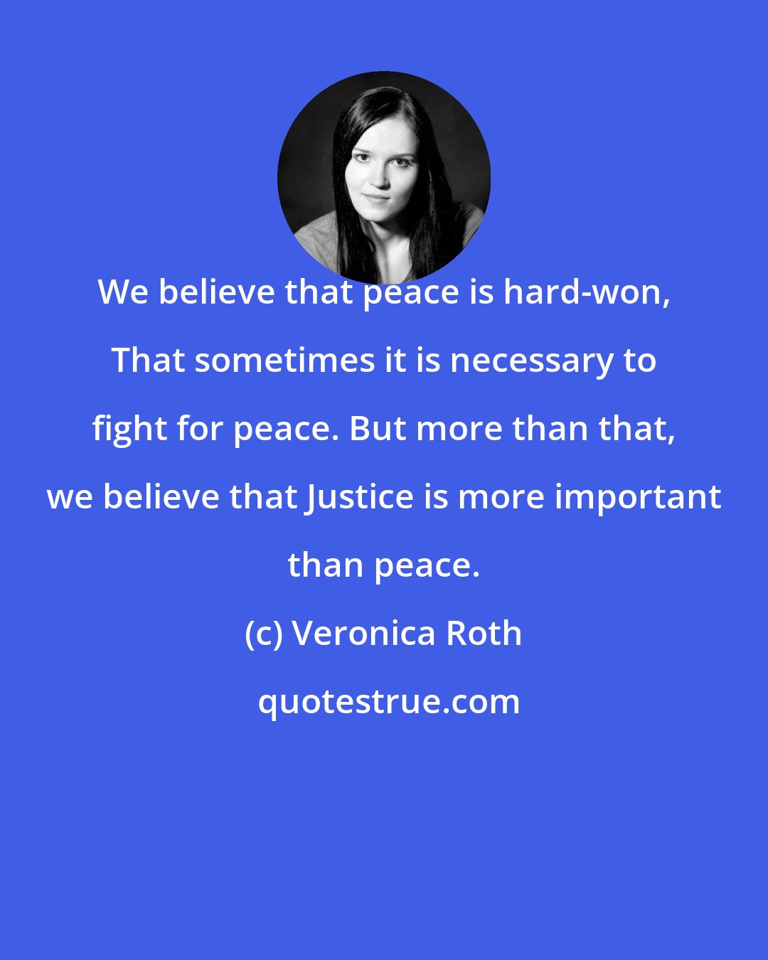 Veronica Roth: We believe that peace is hard-won, That sometimes it is necessary to fight for peace. But more than that, we believe that Justice is more important than peace.