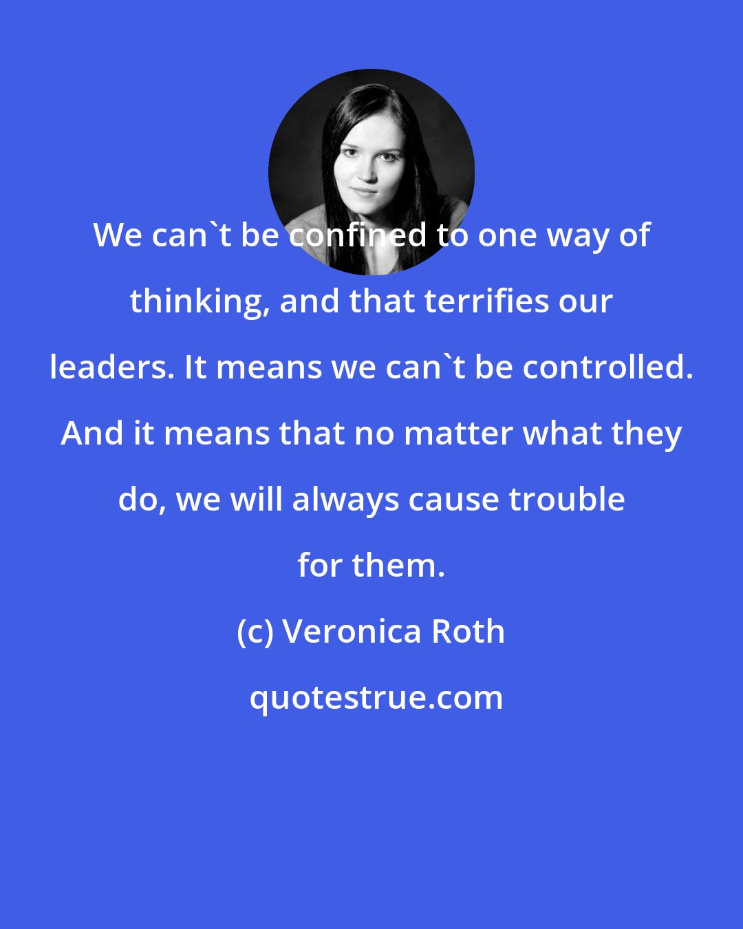 Veronica Roth: We can't be confined to one way of thinking, and that terrifies our leaders. It means we can't be controlled. And it means that no matter what they do, we will always cause trouble for them.