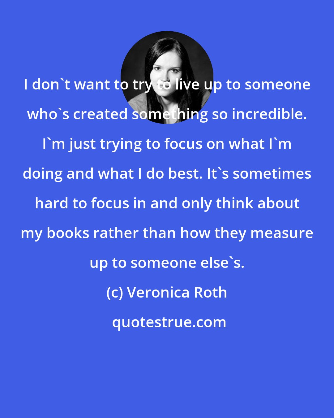 Veronica Roth: I don't want to try to live up to someone who's created something so incredible. I'm just trying to focus on what I'm doing and what I do best. It's sometimes hard to focus in and only think about my books rather than how they measure up to someone else's.