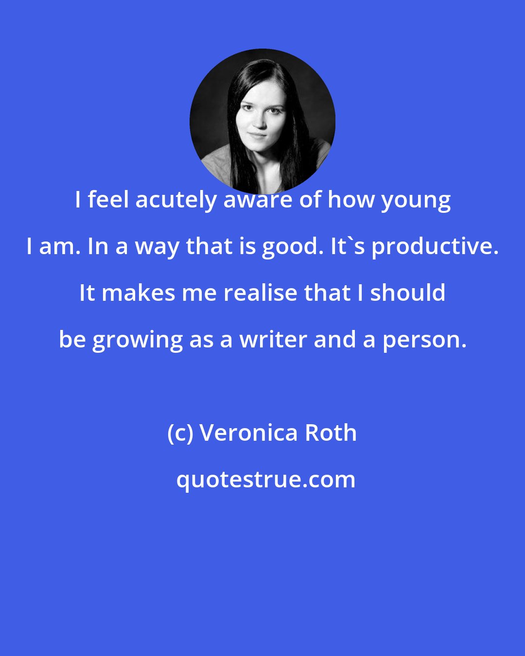 Veronica Roth: I feel acutely aware of how young I am. In a way that is good. It's productive. It makes me realise that I should be growing as a writer and a person.