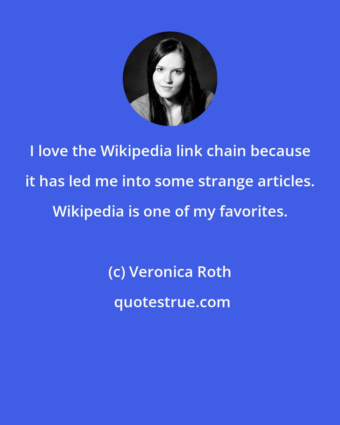 Veronica Roth: I love the Wikipedia link chain because it has led me into some strange articles. Wikipedia is one of my favorites.