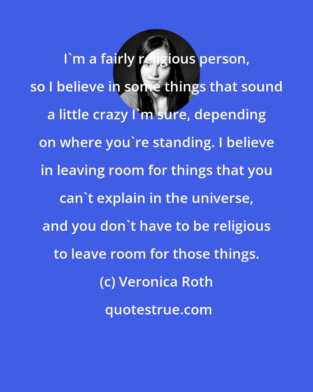 Veronica Roth: I'm a fairly religious person, so I believe in some things that sound a little crazy I'm sure, depending on where you're standing. I believe in leaving room for things that you can't explain in the universe, and you don't have to be religious to leave room for those things.