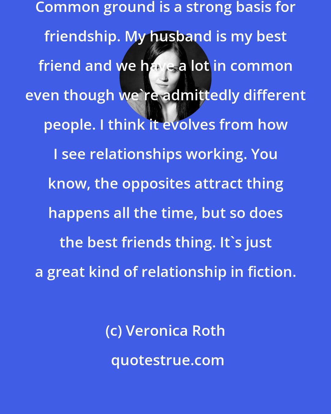 Veronica Roth: I see love developing from friendship. Common ground is a strong basis for friendship. My husband is my best friend and we have a lot in common even though we're admittedly different people. I think it evolves from how I see relationships working. You know, the opposites attract thing happens all the time, but so does the best friends thing. It's just a great kind of relationship in fiction.