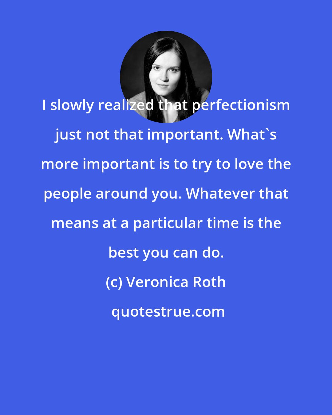 Veronica Roth: I slowly realized that perfectionism just not that important. What's more important is to try to love the people around you. Whatever that means at a particular time is the best you can do.