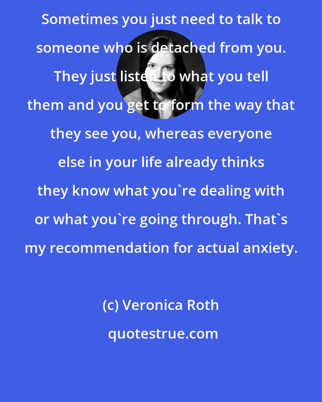 Veronica Roth: Sometimes you just need to talk to someone who is detached from you. They just listen to what you tell them and you get to form the way that they see you, whereas everyone else in your life already thinks they know what you're dealing with or what you're going through. That's my recommendation for actual anxiety.