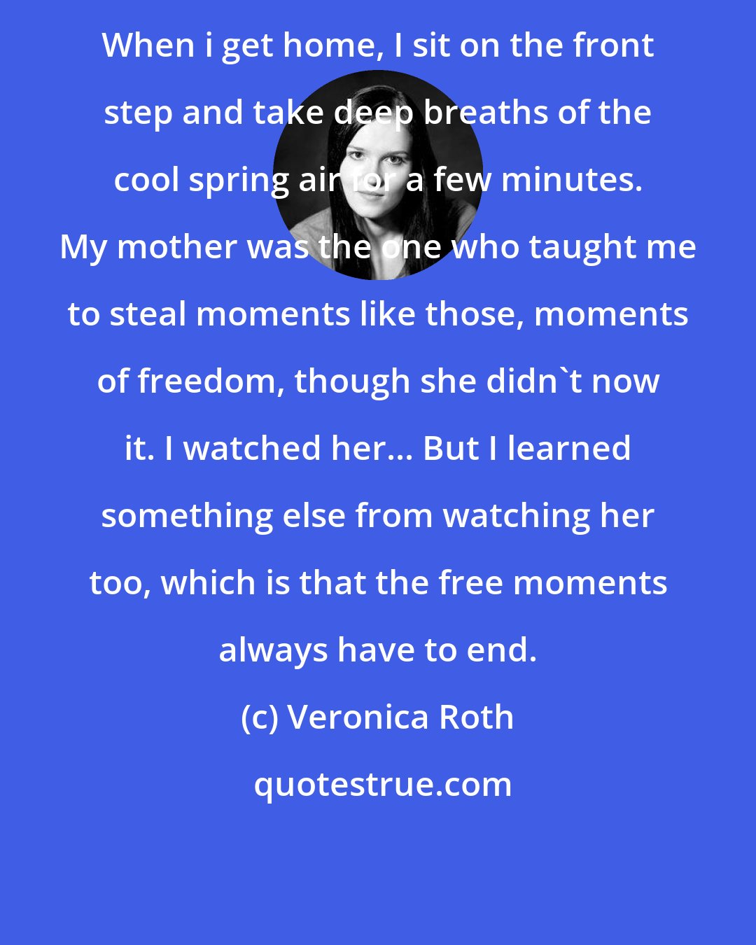 Veronica Roth: When i get home, I sit on the front step and take deep breaths of the cool spring air for a few minutes. My mother was the one who taught me to steal moments like those, moments of freedom, though she didn't now it. I watched her... But I learned something else from watching her too, which is that the free moments always have to end.