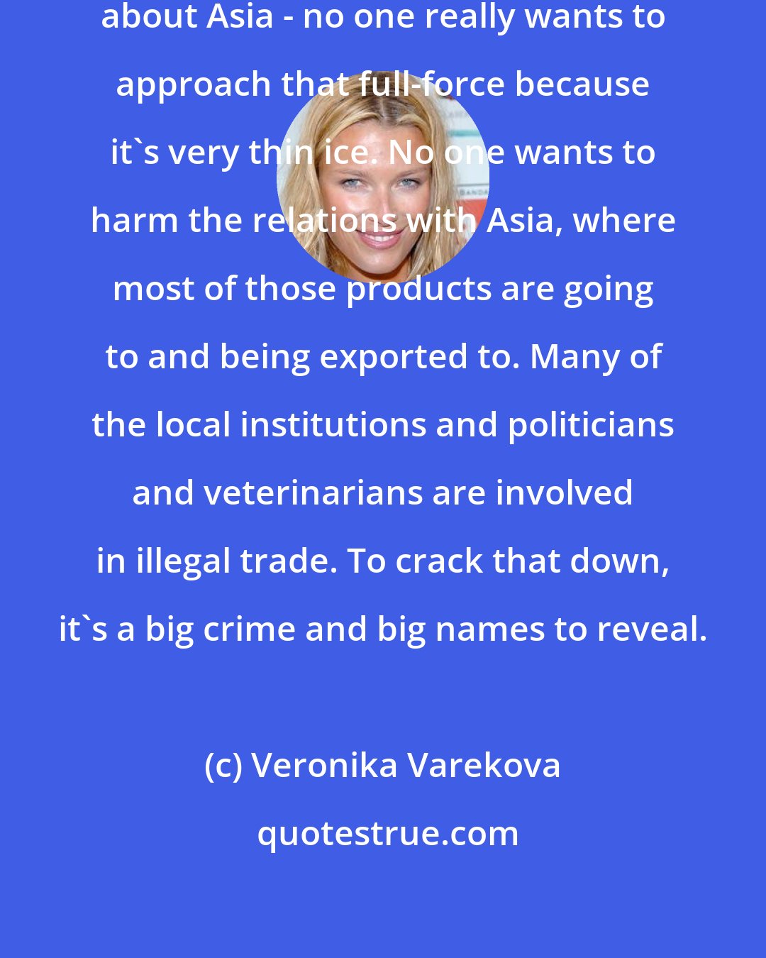 Veronika Varekova: There's politics. When you talk about Asia - no one really wants to approach that full-force because it's very thin ice. No one wants to harm the relations with Asia, where most of those products are going to and being exported to. Many of the local institutions and politicians and veterinarians are involved in illegal trade. To crack that down, it's a big crime and big names to reveal.