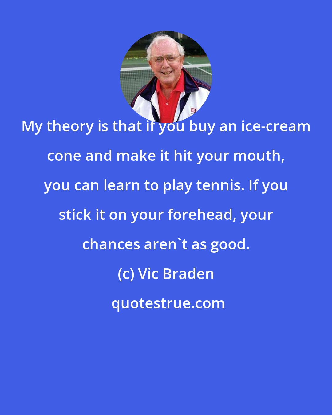 Vic Braden: My theory is that if you buy an ice-cream cone and make it hit your mouth, you can learn to play tennis. If you stick it on your forehead, your chances aren't as good.