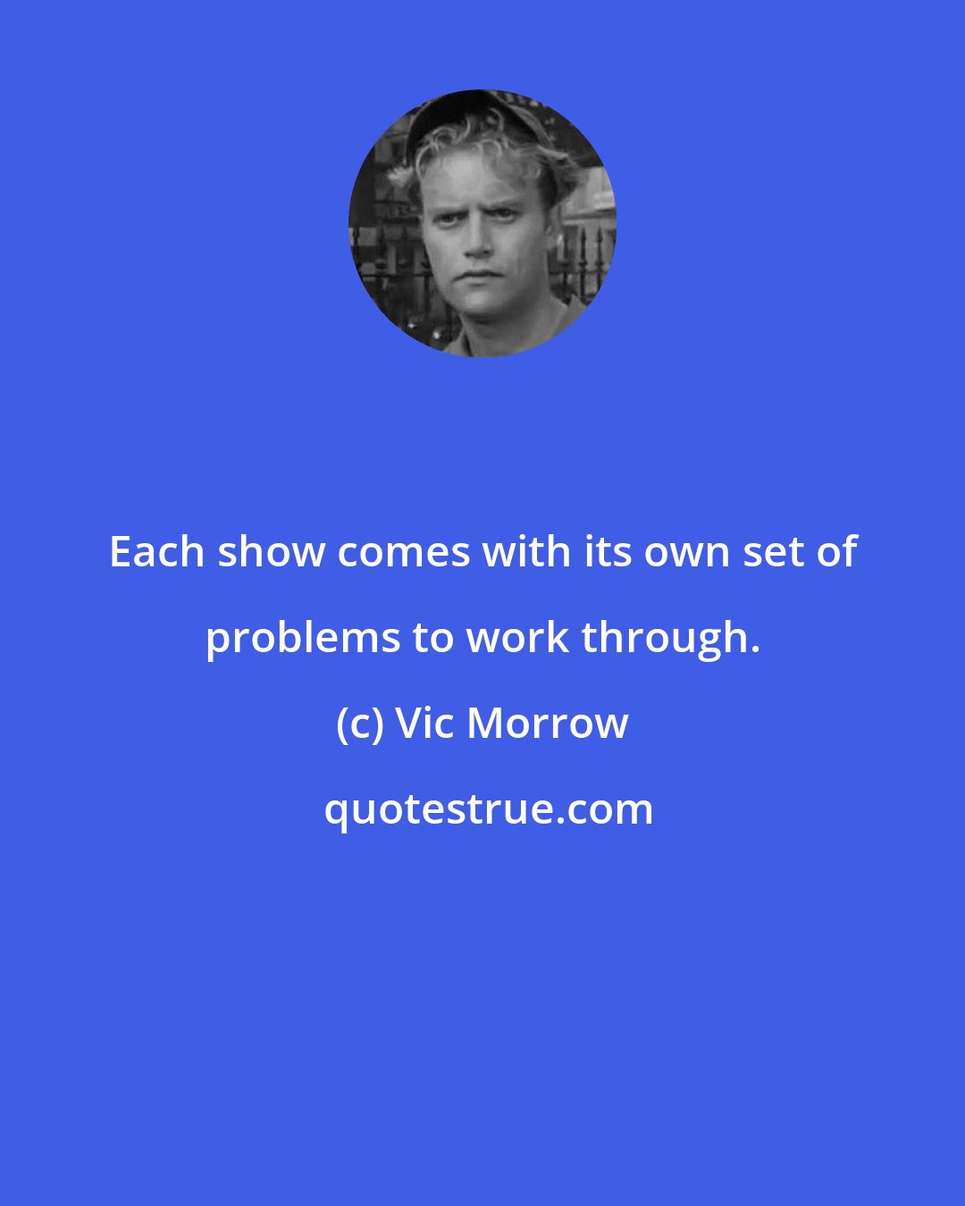 Vic Morrow: Each show comes with its own set of problems to work through.