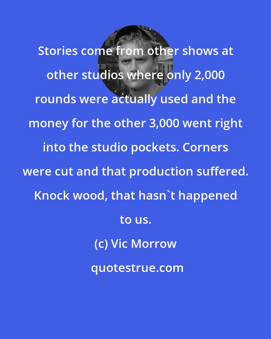 Vic Morrow: Stories come from other shows at other studios where only 2,000 rounds were actually used and the money for the other 3,000 went right into the studio pockets. Corners were cut and that production suffered. Knock wood, that hasn't happened to us.