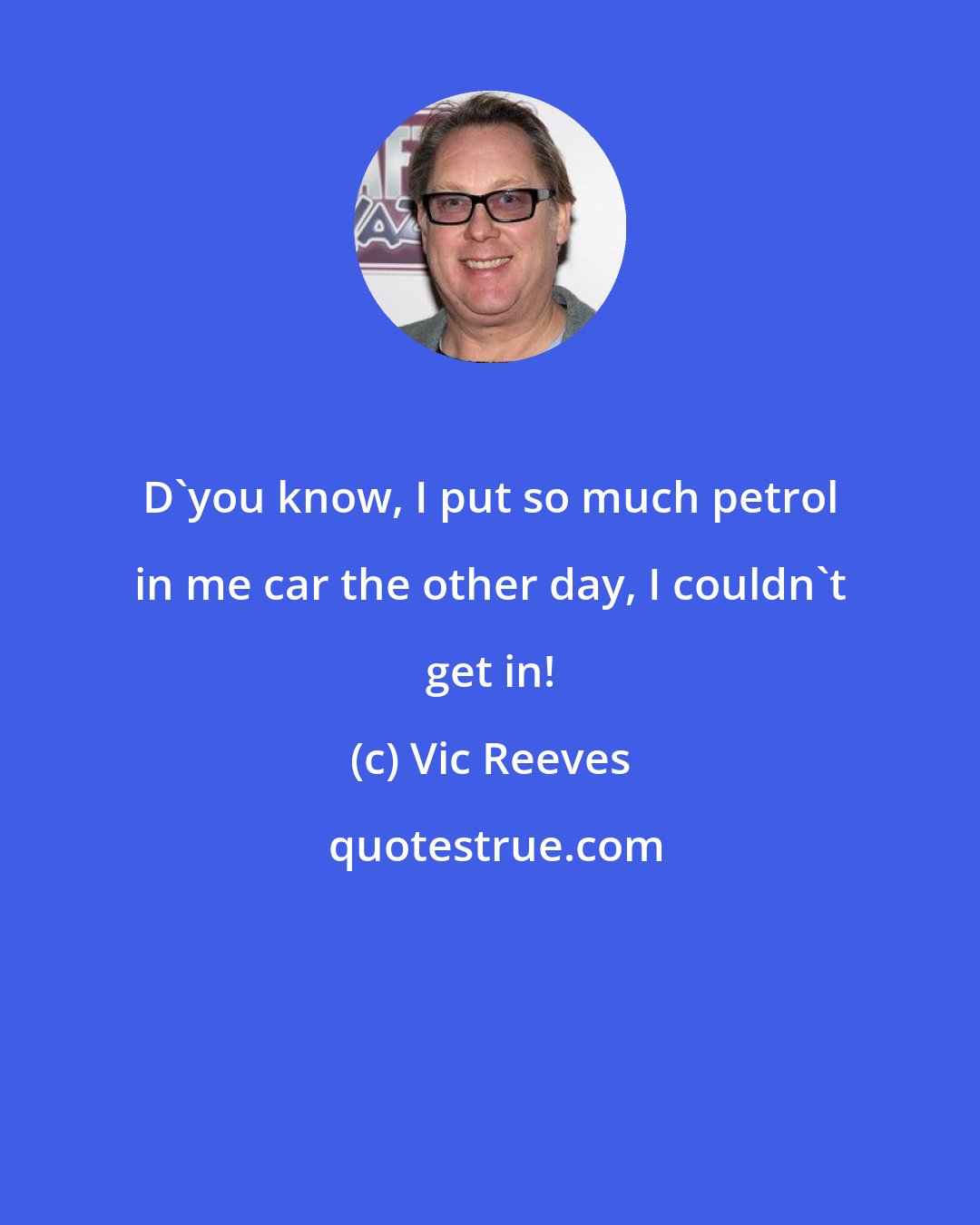 Vic Reeves: D'you know, I put so much petrol in me car the other day, I couldn't get in!