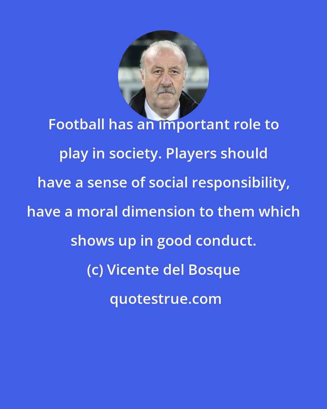 Vicente del Bosque: Football has an important role to play in society. Players should have a sense of social responsibility, have a moral dimension to them which shows up in good conduct.