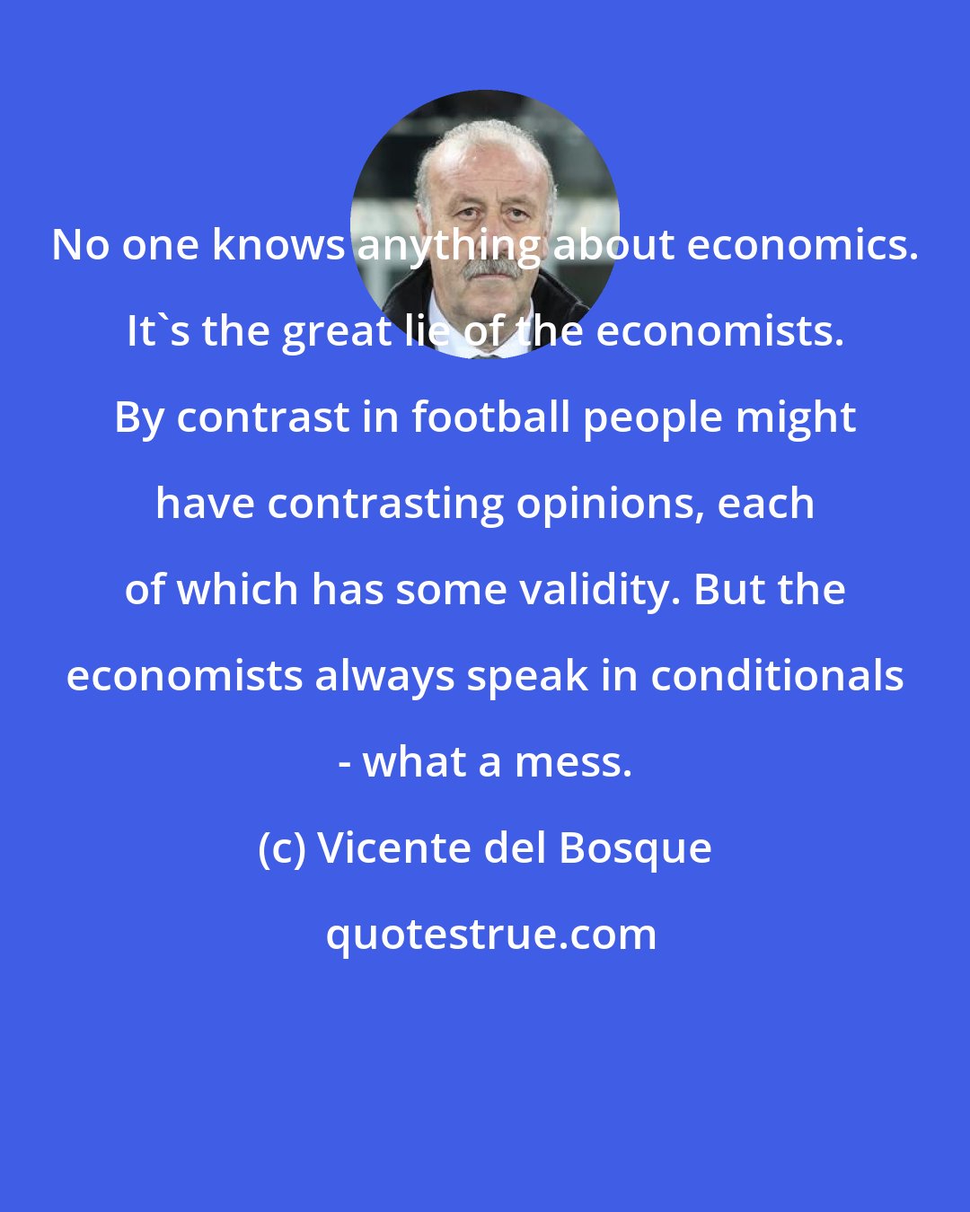Vicente del Bosque: No one knows anything about economics. It's the great lie of the economists. By contrast in football people might have contrasting opinions, each of which has some validity. But the economists always speak in conditionals - what a mess.