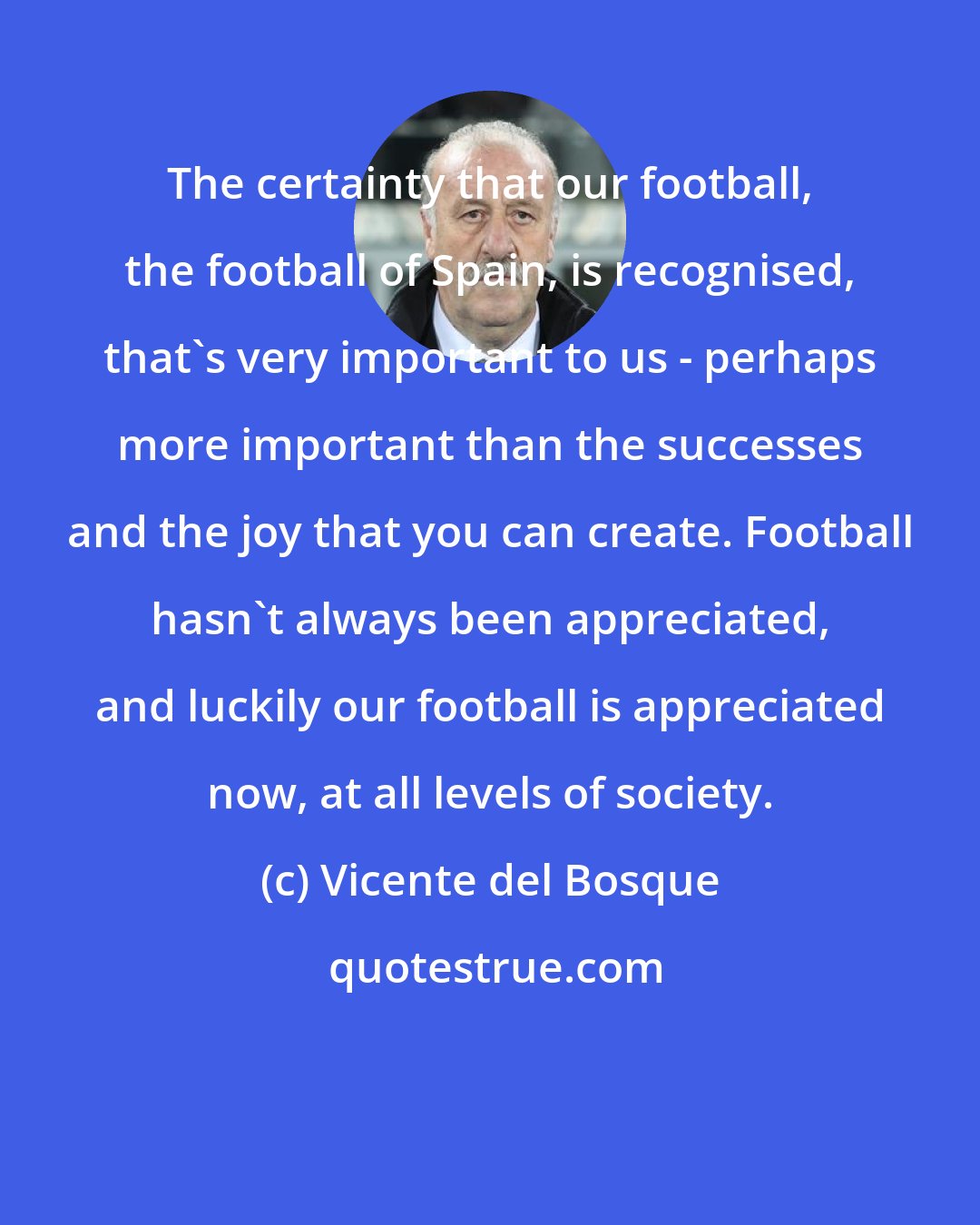 Vicente del Bosque: The certainty that our football, the football of Spain, is recognised, that's very important to us - perhaps more important than the successes and the joy that you can create. Football hasn't always been appreciated, and luckily our football is appreciated now, at all levels of society.