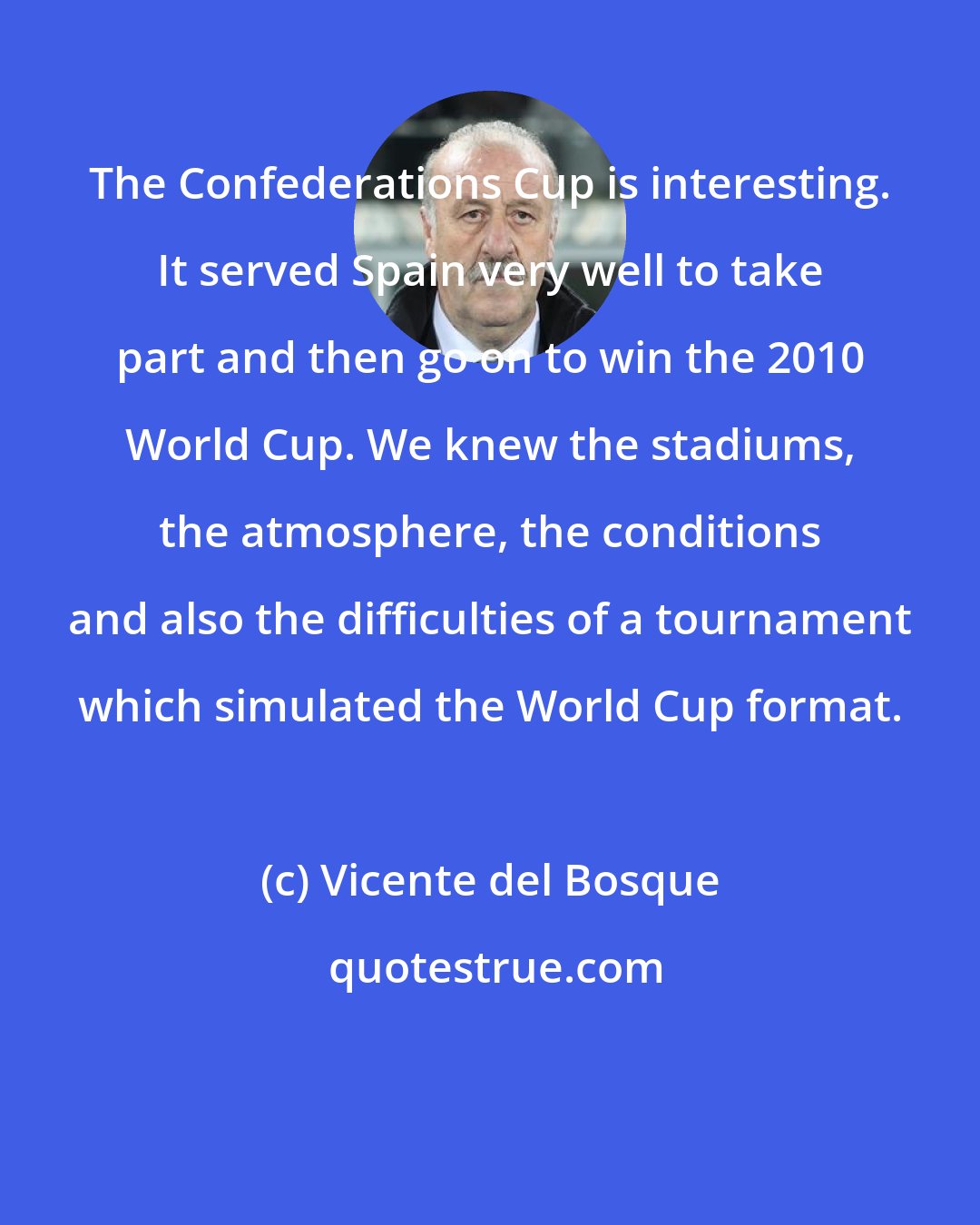 Vicente del Bosque: The Confederations Cup is interesting. It served Spain very well to take part and then go on to win the 2010 World Cup. We knew the stadiums, the atmosphere, the conditions and also the difficulties of a tournament which simulated the World Cup format.