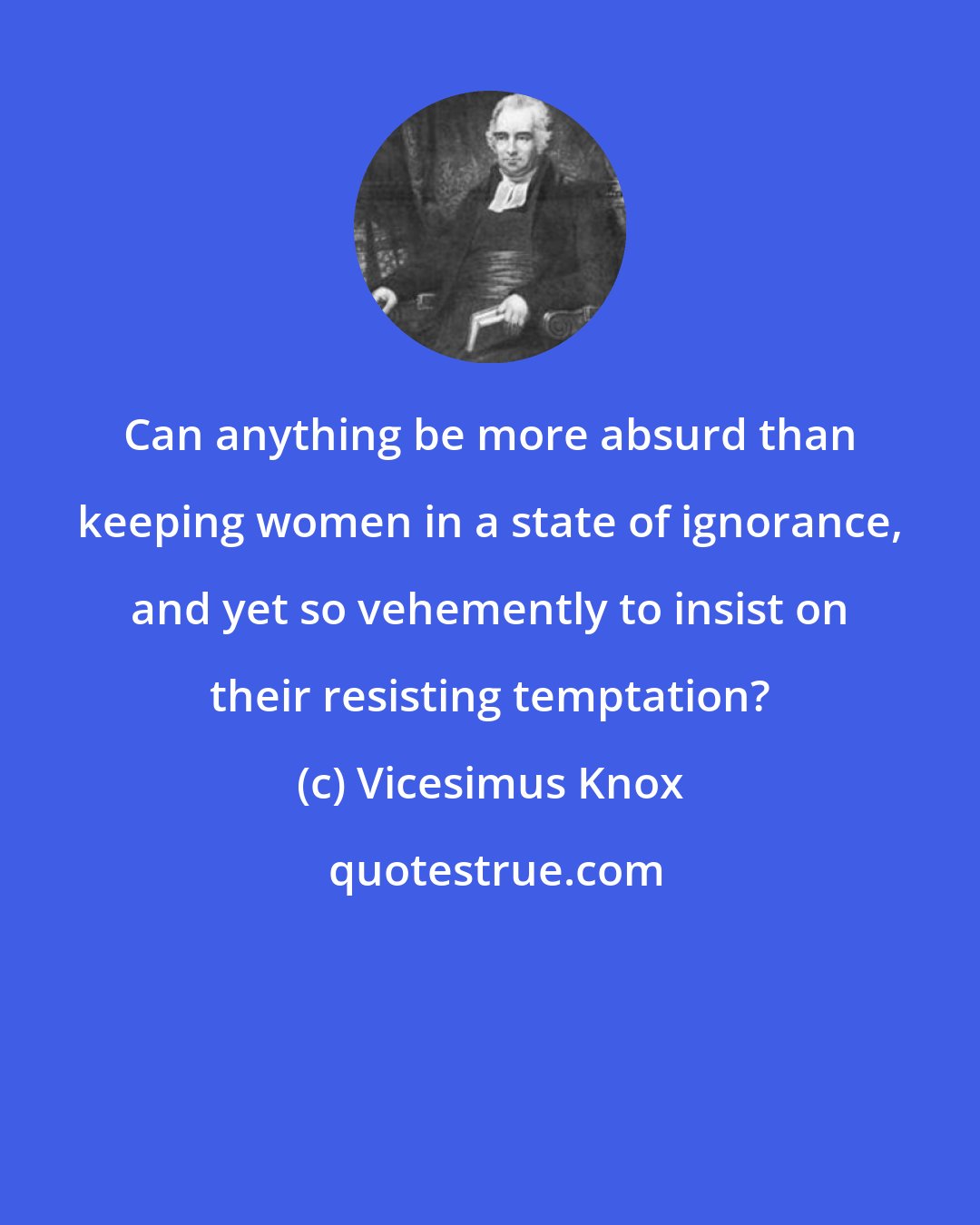 Vicesimus Knox: Can anything be more absurd than keeping women in a state of ignorance, and yet so vehemently to insist on their resisting temptation?