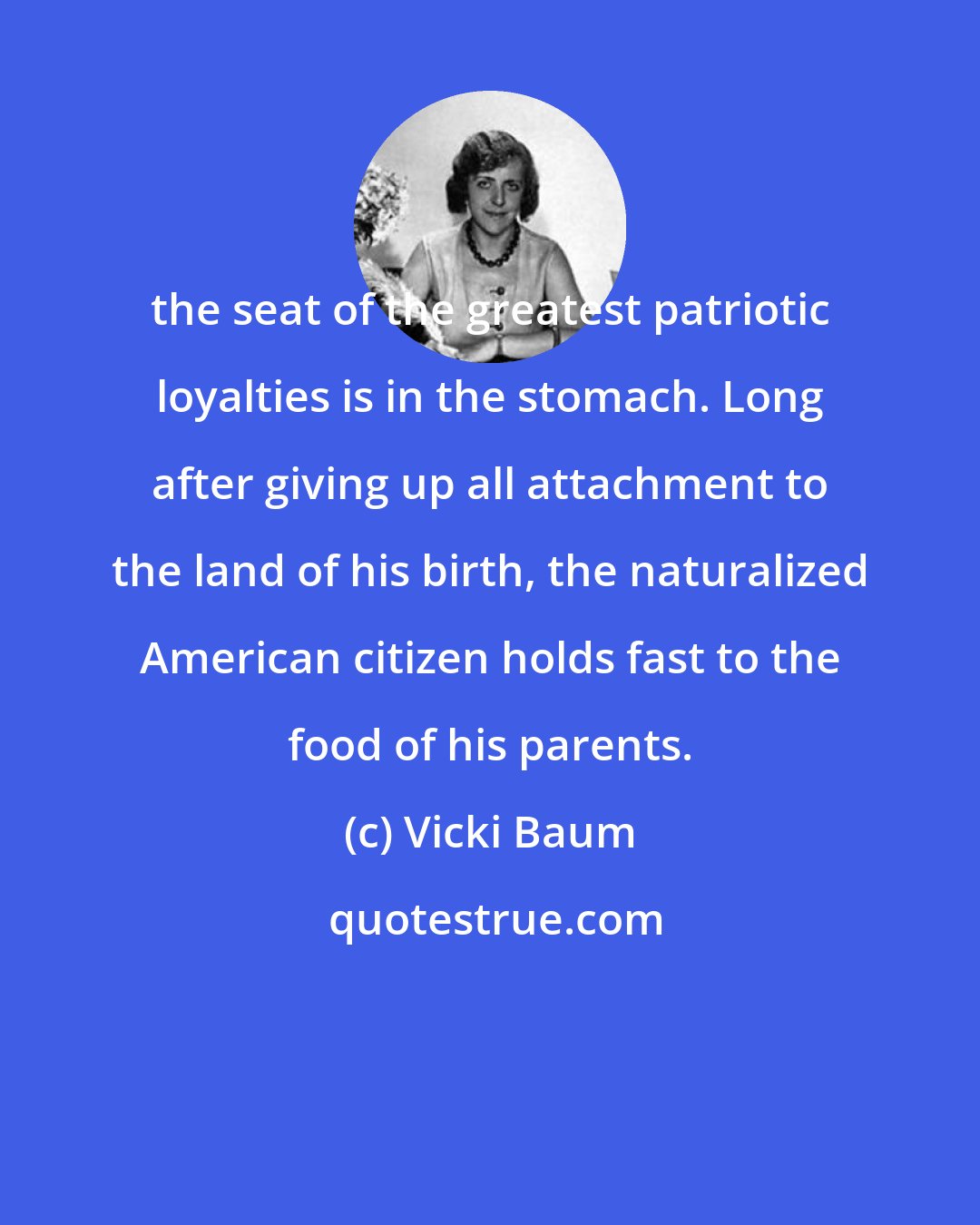 Vicki Baum: the seat of the greatest patriotic loyalties is in the stomach. Long after giving up all attachment to the land of his birth, the naturalized American citizen holds fast to the food of his parents.