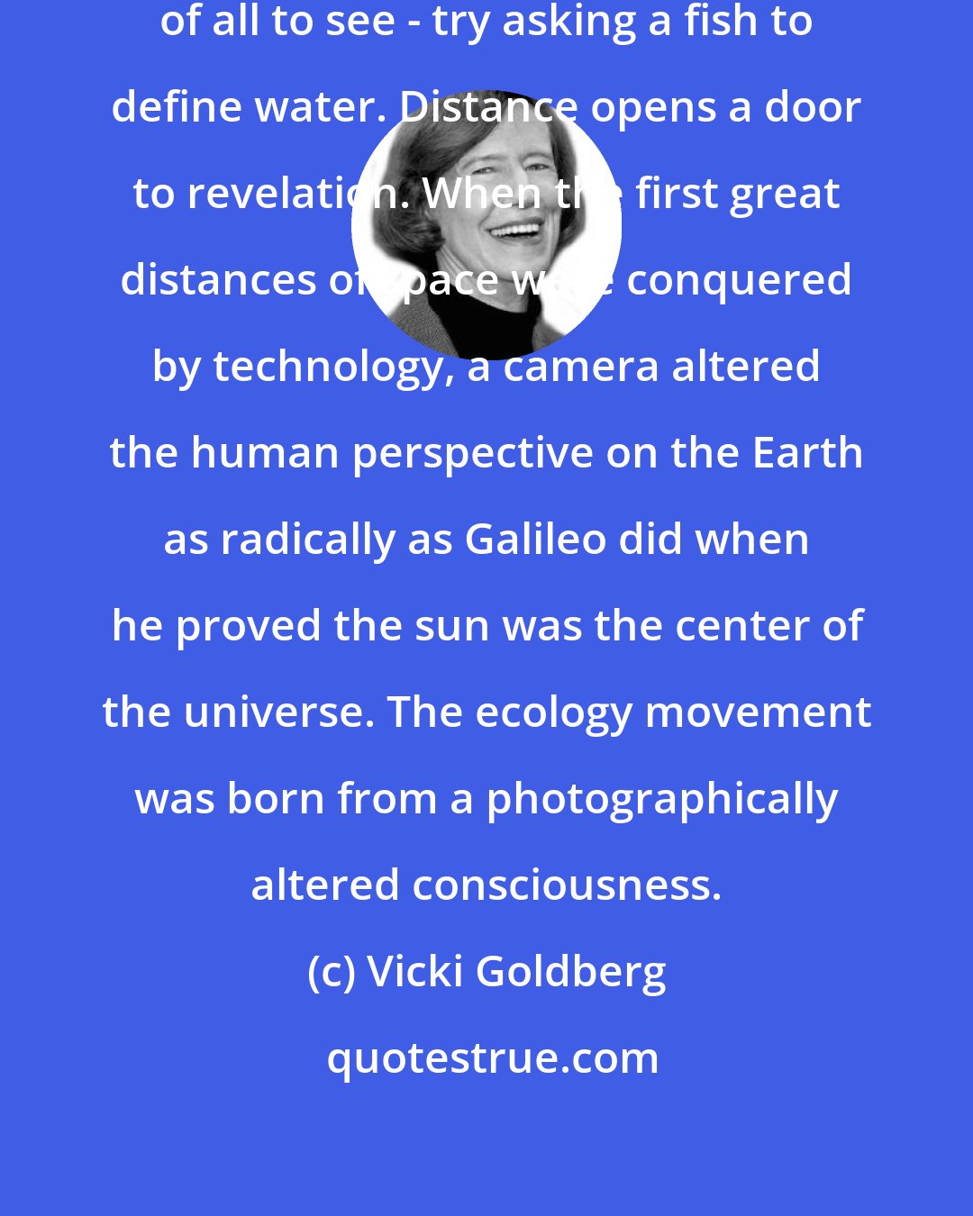 Vicki Goldberg: Often what is nearest is hardest of all to see - try asking a fish to define water. Distance opens a door to revelation. When the first great distances of space were conquered by technology, a camera altered the human perspective on the Earth as radically as Galileo did when he proved the sun was the center of the universe. The ecology movement was born from a photographically altered consciousness.