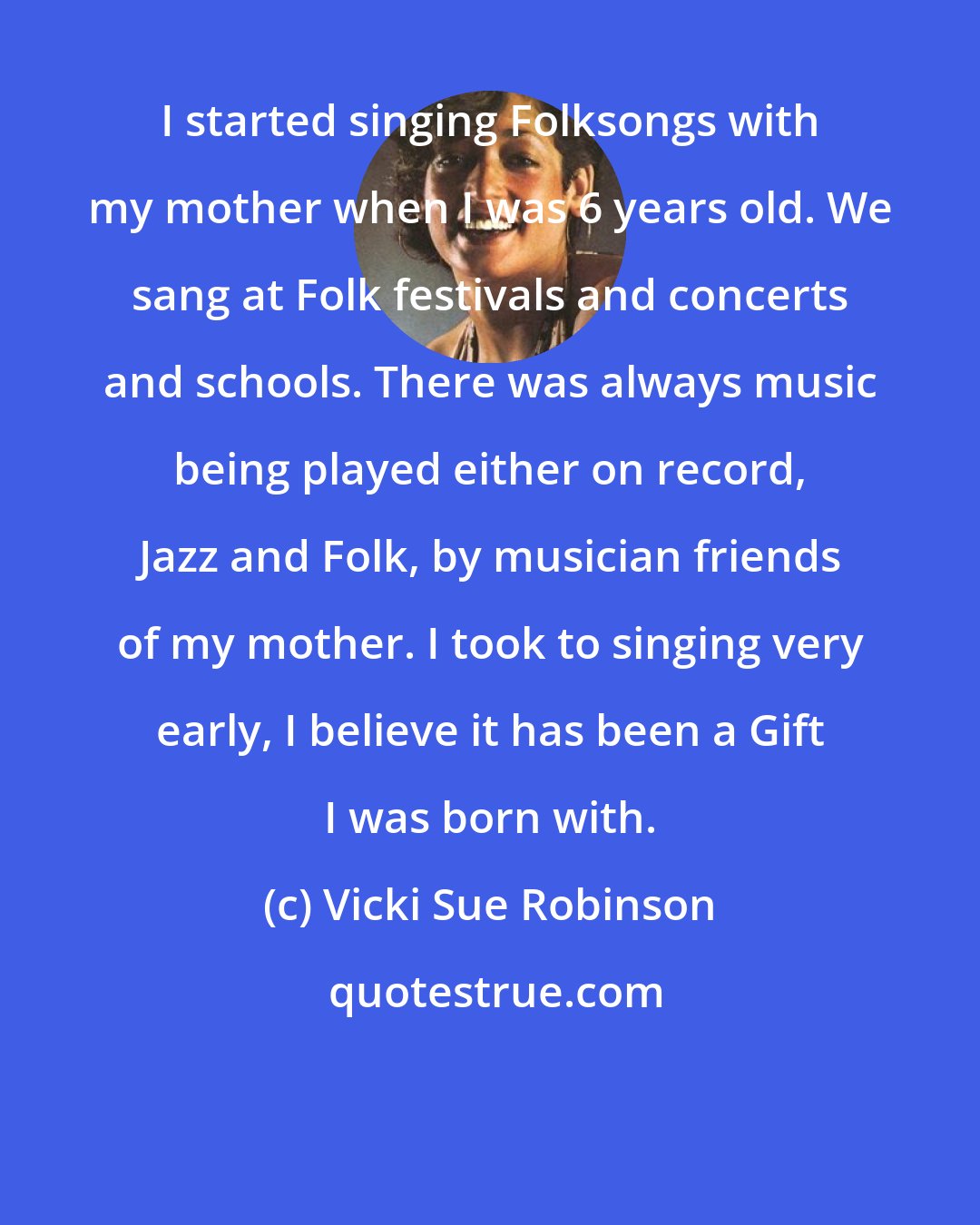 Vicki Sue Robinson: I started singing Folksongs with my mother when I was 6 years old. We sang at Folk festivals and concerts and schools. There was always music being played either on record, Jazz and Folk, by musician friends of my mother. I took to singing very early, I believe it has been a Gift I was born with.