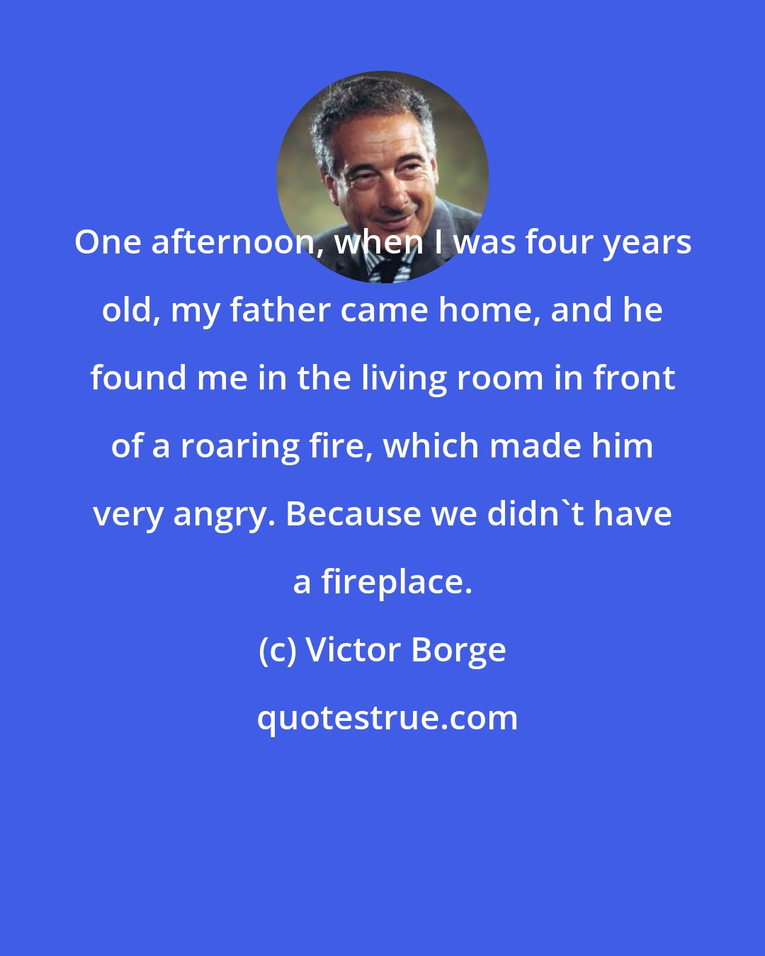 Victor Borge: One afternoon, when I was four years old, my father came home, and he found me in the living room in front of a roaring fire, which made him very angry. Because we didn't have a fireplace.