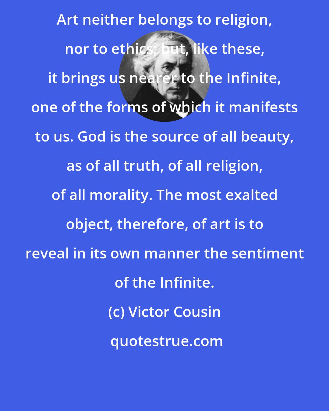 Victor Cousin: Art neither belongs to religion, nor to ethics; but, like these, it brings us nearer to the Infinite, one of the forms of which it manifests to us. God is the source of all beauty, as of all truth, of all religion, of all morality. The most exalted object, therefore, of art is to reveal in its own manner the sentiment of the Infinite.