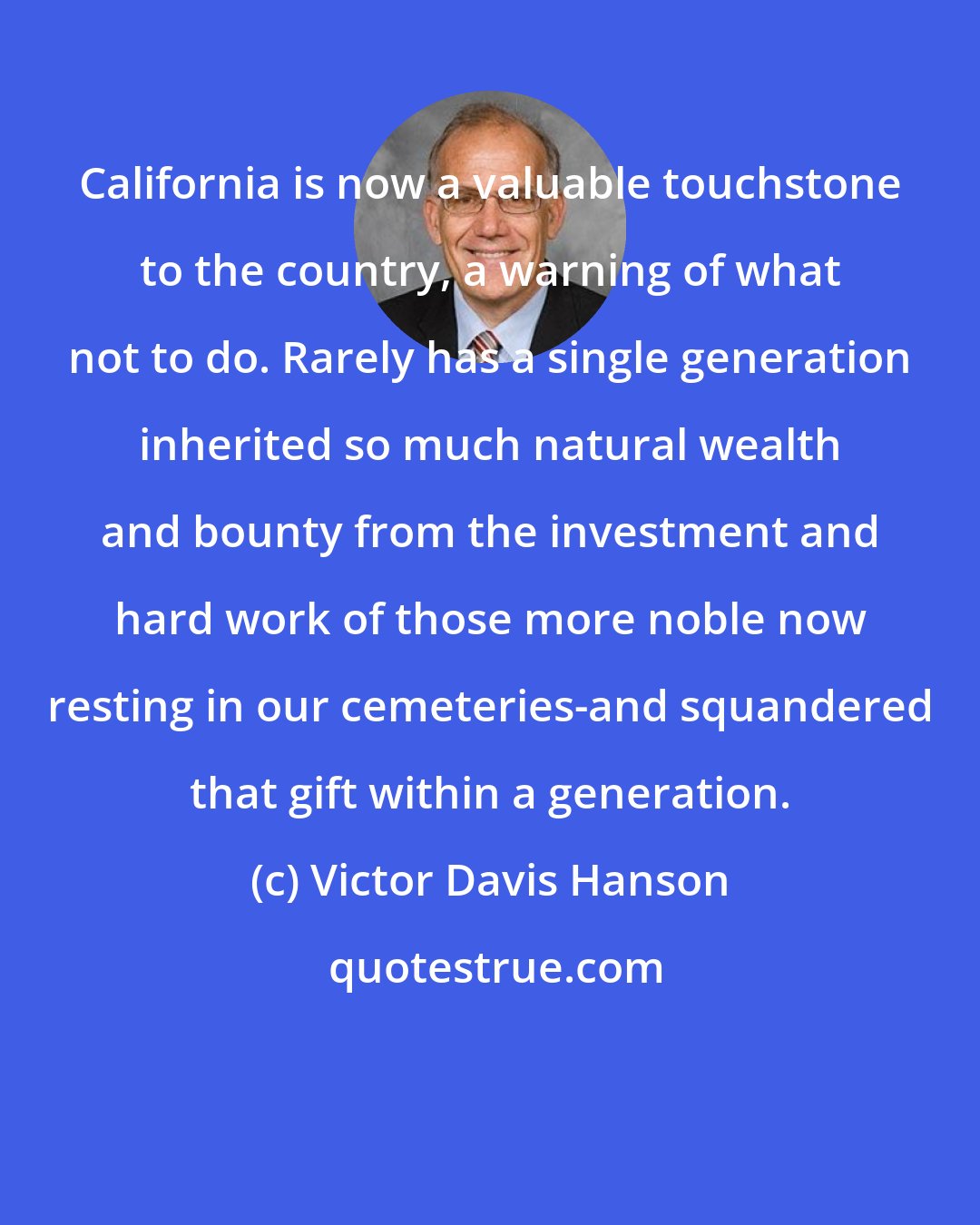 Victor Davis Hanson: California is now a valuable touchstone to the country, a warning of what not to do. Rarely has a single generation inherited so much natural wealth and bounty from the investment and hard work of those more noble now resting in our cemeteries-and squandered that gift within a generation.